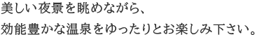 美しい夜景を眺めながら、効能豊かな温泉をゆったりとお楽しみ下さい。