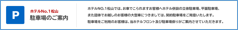 P ホテルNo.1松山 駐車場のご案内 ホテルNO.1松山では、お車でこられますお客様へホテル併設の立体駐車場、平面駐車場、 また団体でお越しのお客様の大型車につきましては、契約駐車場をご用意いたします。駐車場をご利用のお客様は、当ホテルフロント及び駐車場係りがご案内させていただきます。